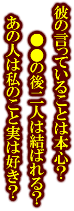 彼の言っていることは本心？　●●の後二人は結ばれる？　あの人は私のこと実は好き？