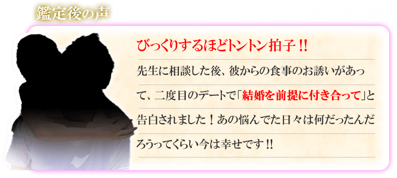 鑑定後の声　サキさん　32歳／女性の場合　びっくりするほどトントン拍子！！　先生に相談した後彼からの食事のお誘いがあって、二度目のデートで「結婚を前提に付き合って」と告白されました！あの悩んでた日々は何だったんだろうってくらい今は幸せです！！
