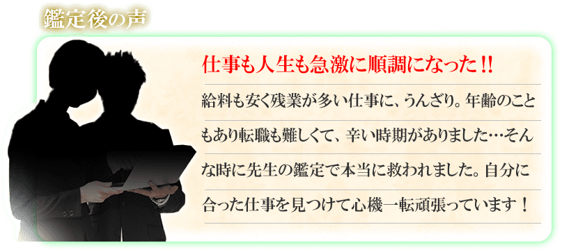 鑑定後の声　マサユキさん　43歳／男性の場合　仕事も人生も急激に順調になった！！　給料も安く残業が多い仕事に、うんざり。年齢のこともあり転職も難しくて、辛い時期がありました・・・そんな時に先生の鑑定で本当に救われました。自分に合った仕事を見つけて心機一転頑張っています！